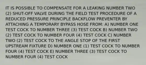 IT IS POSSIBLE TO COMPENSATE FOR A LEAKING NUMBER TWO (2) SHUT-OFF VALVE DURING THE FIELD TEST PROCEDURE OF A REDUCED PRESSURE PRINCIPLE BACKFLOW PREVENTER BY ATTACHING A TEMPORARY BYPASS HOSE FROM: A) NUMBER ONE TEST COCK TO NUMBER THREE (3) TEST COCK B) NUMBER TWO (2) TEST COCK TO NUMBER FOUR (4) TEST COCK C) NUMBER TWO (2) TEST COCK TO THE ANGLE STOP OF THE FIRST UPSTREAM FIXTURE D) NUMBER ONE (1) TEST COCK TO NUMBER FOUR (4) TEST COCK E) NUMBER THREE (3) TEST COCK TO NUMBER FOUR (4) TEST COCK