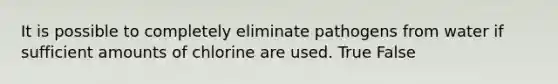 It is possible to completely eliminate pathogens from water if sufficient amounts of chlorine are used. True False