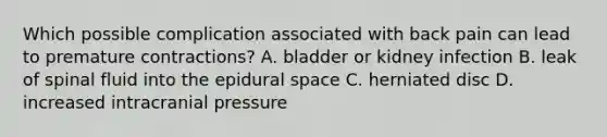 Which possible complication associated with back pain can lead to premature contractions? A. bladder or kidney infection B. leak of spinal fluid into the epidural space C. herniated disc D. increased intracranial pressure