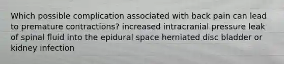 Which possible complication associated with back pain can lead to premature contractions? increased intracranial pressure leak of spinal fluid into the epidural space herniated disc bladder or kidney infection