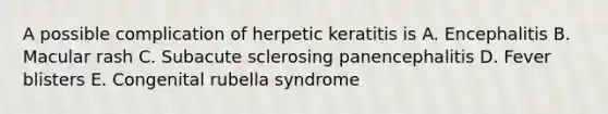 A possible complication of herpetic keratitis is A. Encephalitis B. Macular rash C. Subacute sclerosing panencephalitis D. Fever blisters E. Congenital rubella syndrome