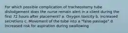 For which possible complication of tracheostomy tube dislodgement does the nurse remain alert in a client during the first 72 hours after placement? a. Oxygen toxicity b. Increased secretions c. Movement of the tube into a "false passage" d. Increased risk for aspiration during swallowing