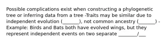 Possible complications exist when constructing a phylogenetic tree or inferring data from a tree -Traits may be similar due to independent evolution (_______), not common ancestry (_______) -Example: Birds and Bats both have evolved wings, but they represent independent events on two separate ________/___