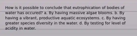 How is it possible to conclude that eutrophication of bodies of water has occured? a. By having massive algae blooms. b. By having a vibrant, productive aquatic ecosystems. c. By having greater species diversity in the water. d. By testing for level of acidity in water.