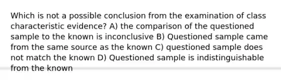 Which is not a possible conclusion from the examination of class characteristic evidence? A) the comparison of the questioned sample to the known is inconclusive B) Questioned sample came from the same source as the known C) questioned sample does not match the known D) Questioned sample is indistinguishable from the known