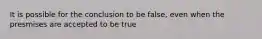 It is possible for the conclusion to be false, even when the presmises are accepted to be true