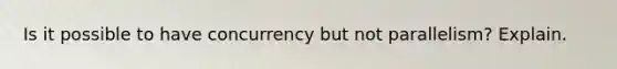 Is it possible to have concurrency but not parallelism? Explain.