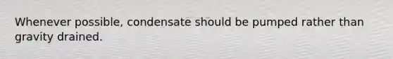 Whenever possible, condensate should be pumped rather than gravity drained.