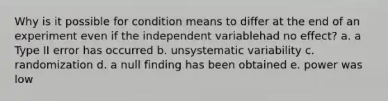 Why is it possible for condition means to differ at the end of an experiment even if the independent variablehad no effect? a. a Type II error has occurred b. unsystematic variability c. randomization d. a null finding has been obtained e. power was low