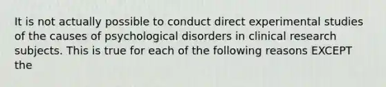 It is not actually possible to conduct direct experimental studies of the causes of psychological disorders in clinical research subjects. This is true for each of the following reasons EXCEPT the