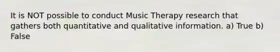 It is NOT possible to conduct Music Therapy research that gathers both quantitative and qualitative information. a) True b) False