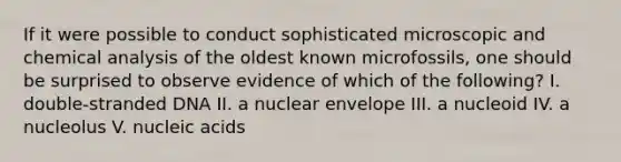 If it were possible to conduct sophisticated microscopic and chemical analysis of the oldest known microfossils, one should be surprised to observe evidence of which of the following? I. double-stranded DNA II. a nuclear envelope III. a nucleoid IV. a nucleolus V. nucleic acids