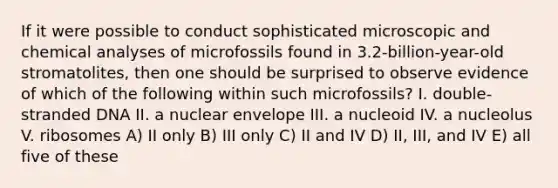 If it were possible to conduct sophisticated microscopic and chemical analyses of microfossils found in 3.2-billion-year-old stromatolites, then one should be surprised to observe evidence of which of the following within such microfossils? I. double-stranded DNA II. a nuclear envelope III. a nucleoid IV. a nucleolus V. ribosomes A) II only B) III only C) II and IV D) II, III, and IV E) all five of these