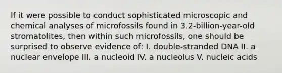 If it were possible to conduct sophisticated microscopic and chemical analyses of microfossils found in 3.2-billion-year-old stromatolites, then within such microfossils, one should be surprised to observe evidence of: I. double-stranded DNA II. a nuclear envelope III. a nucleoid IV. a nucleolus V. nucleic acids