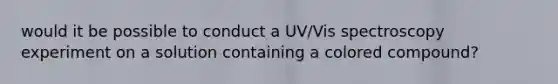 would it be possible to conduct a UV/Vis spectroscopy experiment on a solution containing a colored compound?