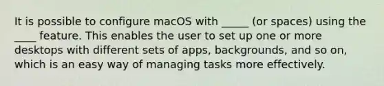 It is possible to configure macOS with _____ (or spaces) using the ____ feature. This enables the user to set up one or more desktops with different sets of apps, backgrounds, and so on, which is an easy way of managing tasks more effectively.