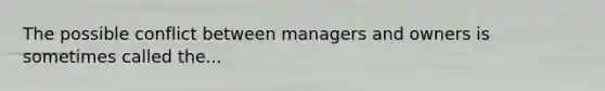 The possible conflict between managers and owners is sometimes called the...