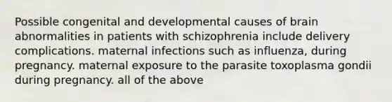 Possible congenital and developmental causes of brain abnormalities in patients with schizophrenia include delivery complications. maternal infections such as influenza, during pregnancy. maternal exposure to the parasite toxoplasma gondii during pregnancy. all of the above