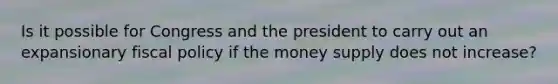 Is it possible for Congress and the president to carry out an expansionary fiscal policy if the money supply does not​ increase?