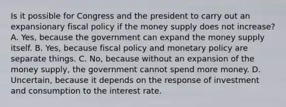 Is it possible for Congress and the president to carry out an expansionary <a href='https://www.questionai.com/knowledge/kPTgdbKdvz-fiscal-policy' class='anchor-knowledge'>fiscal policy</a> if the money supply does not​ increase? A. ​Yes, because the government can expand the money supply itself. B. ​Yes, because fiscal policy and <a href='https://www.questionai.com/knowledge/kEE0G7Llsx-monetary-policy' class='anchor-knowledge'>monetary policy</a> are separate things. C. ​No, because without an expansion of the money​ supply, the government cannot spend more money. D. ​Uncertain, because it depends on the response of investment and consumption to the interest rate.