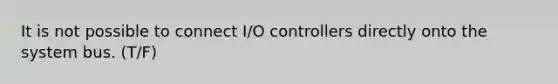 It is not possible to connect I/O controllers directly onto the system bus. (T/F)