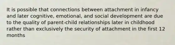 It is possible that connections between attachment in infancy and later cognitive, emotional, and social development are due to the quality of parent-child relationships later in childhood rather than exclusively the security of attachment in the first 12 months