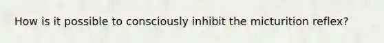 How is it possible to consciously inhibit the micturition reflex?