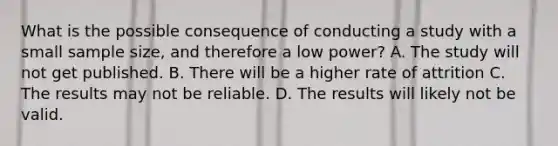 What is the possible consequence of conducting a study with a small sample size, and therefore a low power? A. The study will not get published. B. There will be a higher rate of attrition C. The results may not be reliable. D. The results will likely not be valid.