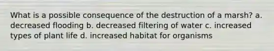 What is a possible consequence of the destruction of a marsh? a. decreased flooding b. decreased filtering of water c. increased types of plant life d. increased habitat for organisms