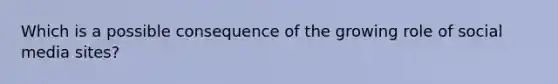 Which is a possible consequence of the growing role of social media sites?