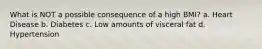 What is NOT a possible consequence of a high BMI? a. Heart Disease b. Diabetes c. Low amounts of visceral fat d. Hypertension