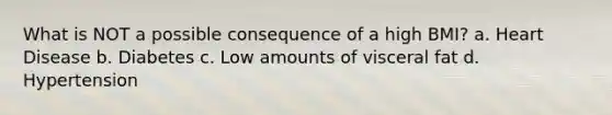 What is NOT a possible consequence of a high BMI? a. Heart Disease b. Diabetes c. Low amounts of visceral fat d. Hypertension