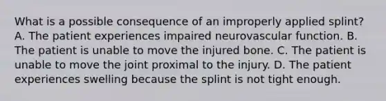 What is a possible consequence of an improperly applied​ splint? A. The patient experiences impaired neurovascular function. B. The patient is unable to move the injured bone. C. The patient is unable to move the joint proximal to the injury. D. The patient experiences swelling because the splint is not tight enough.