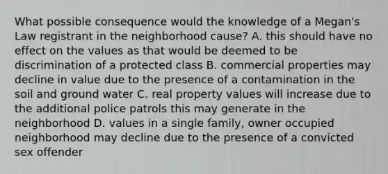 What possible consequence would the knowledge of a Megan's Law registrant in the neighborhood cause? A. this should have no effect on the values as that would be deemed to be discrimination of a protected class B. commercial properties may decline in value due to the presence of a contamination in the soil and ground water C. real property values will increase due to the additional police patrols this may generate in the neighborhood D. values in a single family, owner occupied neighborhood may decline due to the presence of a convicted sex offender