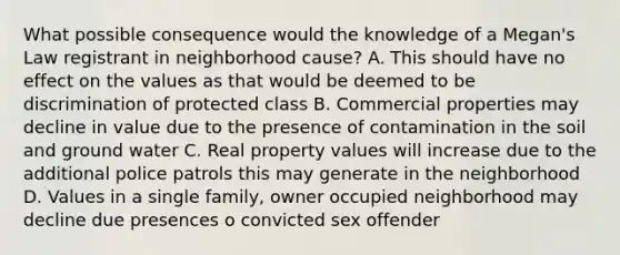 What possible consequence would the knowledge of a Megan's Law registrant in neighborhood cause? A. This should have no effect on the values as that would be deemed to be discrimination of protected class B. Commercial properties may decline in value due to the presence of contamination in the soil and ground water C. Real property values will increase due to the additional police patrols this may generate in the neighborhood D. Values in a single family, owner occupied neighborhood may decline due presences o convicted sex offender