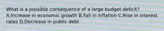 What is a possible consequence of a large budget deficit? A.Increase in economic growth B.Fall in inflation C.Rise in interest rates D.Decrease in public debt