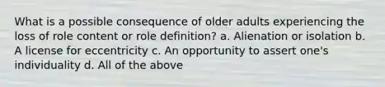 What is a possible consequence of older adults experiencing the loss of role content or role definition? a. Alienation or isolation b. A license for eccentricity c. An opportunity to assert one's individuality d. All of the above