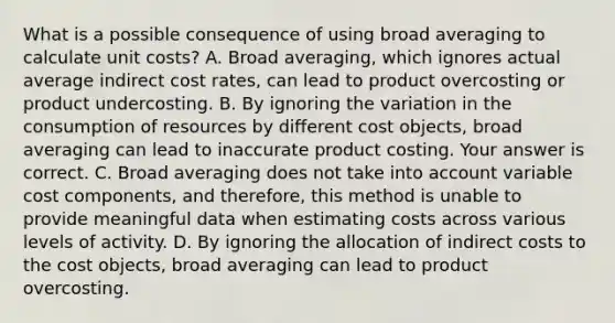 What is a possible consequence of using broad averaging to calculate unit​ costs? A. Broad​ averaging, which ignores actual average indirect cost​ rates, can lead to product overcosting or product undercosting. B. By ignoring the variation in the consumption of resources by different cost​ objects, broad averaging can lead to inaccurate product costing. Your answer is correct. C. Broad averaging does not take into account variable cost​ components, and​ therefore, this method is unable to provide meaningful data when estimating costs across various levels of activity. D. By ignoring the allocation of indirect costs to the cost​ objects, broad averaging can lead to product overcosting.