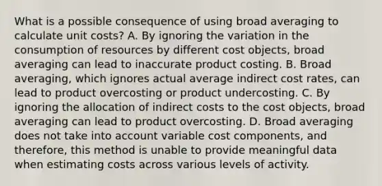 What is a possible consequence of using broad averaging to calculate unit​ costs? A. By ignoring the variation in the consumption of resources by different cost​ objects, broad averaging can lead to inaccurate product costing. B. Broad​ averaging, which ignores actual average indirect cost​ rates, can lead to product overcosting or product undercosting. C. By ignoring the allocation of indirect costs to the cost​ objects, broad averaging can lead to product overcosting. D. Broad averaging does not take into account variable cost​ components, and​ therefore, this method is unable to provide meaningful data when estimating costs across various levels of activity.