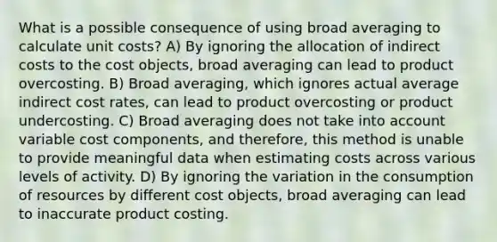 What is a possible consequence of using broad averaging to calculate unit costs? A) By ignoring the allocation of indirect costs to the cost​ objects, broad averaging can lead to product overcosting. B) Broad​ averaging, which ignores actual average indirect cost​ rates, can lead to product overcosting or product undercosting. C) Broad averaging does not take into account variable cost​ components, and​ therefore, this method is unable to provide meaningful data when estimating costs across various levels of activity. D) By ignoring the variation in the consumption of resources by different cost​ objects, broad averaging can lead to inaccurate product costing.