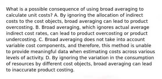 What is a possible consequence of using broad averaging to calculate unit​ costs? A. By ignoring the allocation of indirect costs to the cost​ objects, broad averaging can lead to product overcosting. B. Broad​ averaging, which ignores actual average indirect cost​ rates, can lead to product overcosting or product undercosting. C. Broad averaging does not take into account variable cost​ components, and​ therefore, this method is unable to provide meaningful data when estimating costs across various levels of activity. D. By ignoring the variation in the consumption of resources by different cost​ objects, broad averaging can lead to inaccurate product costing.