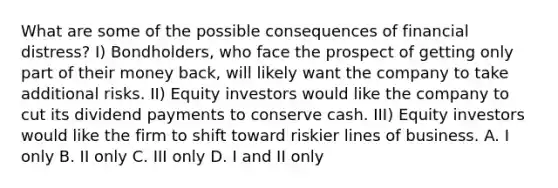 What are some of the possible consequences of financial distress? I) Bondholders, who face the prospect of getting only part of their money back, will likely want the company to take additional risks. II) Equity investors would like the company to cut its dividend payments to conserve cash. III) Equity investors would like the firm to shift toward riskier lines of business. A. I only B. II only C. III only D. I and II only