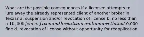 What are the possible consequences if a licensee attempts to lure away the already represented client of another broker in Texas? a. suspension and/or revocation of license b. no less than a 10,000 fine c. five months jail time and no more than a10,000 fine d. revocation of license without opportunity for reapplication