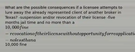 What are the possible consequences if a licensee attempts to lure away the already represented client of another broker in Texas? -suspension and/or revocation of their license -five months jail time and no more than a 10,000 fine -revocation of their license without opportunity for reapplication -no less than a10,000 fine