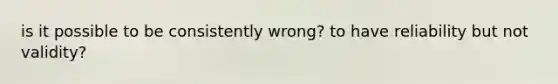 is it possible to be consistently wrong? to have reliability but not validity?