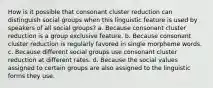 How is it possible that consonant cluster reduction can distinguish social groups when this linguistic feature is used by speakers of all social groups? a. Because consonant cluster reduction is a group exclusive feature. b. Because consonant cluster reduction is regularly favored in single morpheme words. c. Because different social groups use consonant cluster reduction at different rates. d. Because the social values assigned to certain groups are also assigned to the linguistic forms they use.