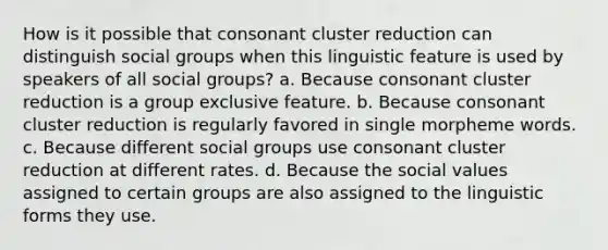 How is it possible that consonant cluster reduction can distinguish social groups when this linguistic feature is used by speakers of all social groups? a. Because consonant cluster reduction is a group exclusive feature. b. Because consonant cluster reduction is regularly favored in single morpheme words. c. Because different social groups use consonant cluster reduction at different rates. d. Because the social values assigned to certain groups are also assigned to the linguistic forms they use.