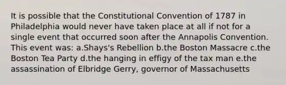 It is possible that the Constitutional Convention of 1787 in Philadelphia would never have taken place at all if not for a single event that occurred soon after the Annapolis Convention. This event was: a.Shays's Rebellion b.the Boston Massacre c.the Boston Tea Party d.the hanging in effigy of the tax man e.the assassination of Elbridge Gerry, governor of Massachusetts