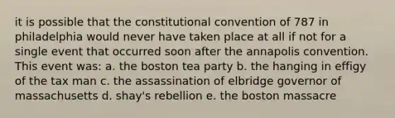 it is possible that the constitutional convention of 787 in philadelphia would never have taken place at all if not for a single event that occurred soon after the annapolis convention. This event was: a. the boston tea party b. the hanging in effigy of the tax man c. the assassination of elbridge governor of massachusetts d. shay's rebellion e. the boston massacre