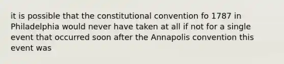 it is possible that the constitutional convention fo 1787 in Philadelphia would never have taken at all if not for a single event that occurred soon after the Annapolis convention this event was